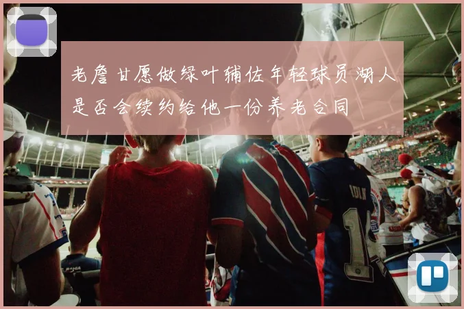 老詹甘愿做绿叶辅佐年轻球员湖人是否会续约给他一份养老合同