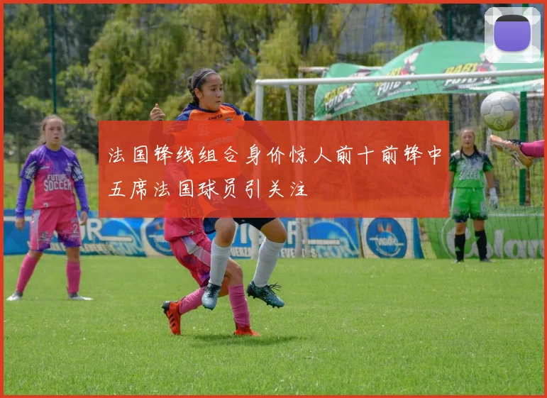 法国锋线组合身价惊人前十前锋中五席法国球员引关注