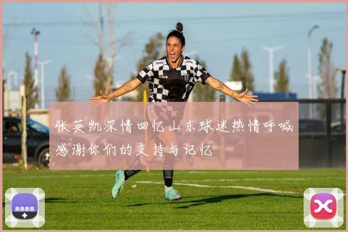 张英凯深情回忆山东球迷热情呼喊感谢你们的支持与记忆