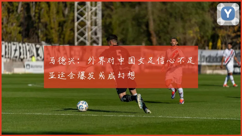 马德兴：外界对中国女足信心不足亚运会爆发或成幻想