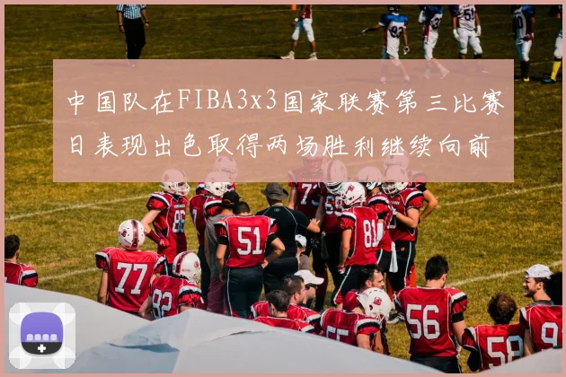 中国队在FIBA3x3国家联赛第三比赛日表现出色取得两场胜利继续向前迈进