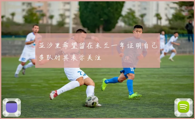 亚沙里希望留在米兰一年证明自己多队对其表示关注