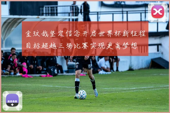 金玟哉坚定信念开启世界杯新征程目标超越三场比赛实现更高梦想
