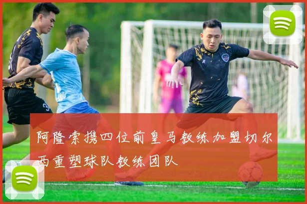 阿隆索携四位前皇马教练加盟切尔西重塑球队教练团队