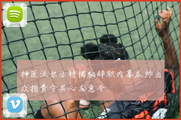 神医沃尔法特揭秘辞职内幕瓜帅当众指责令其心灰意冷
