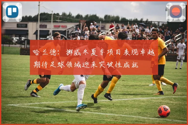 哈兰德：挪威冬夏季项目表现卓越期待足球领域迎来突破性成就