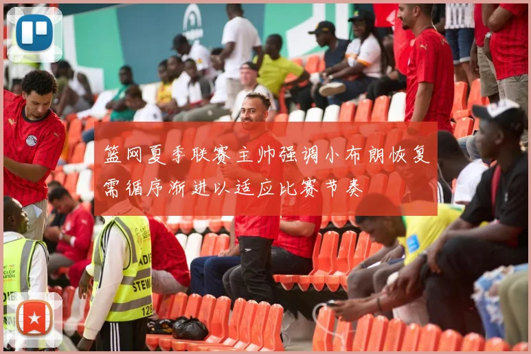 篮网夏季联赛主帅强调小布朗恢复需循序渐进以适应比赛节奏