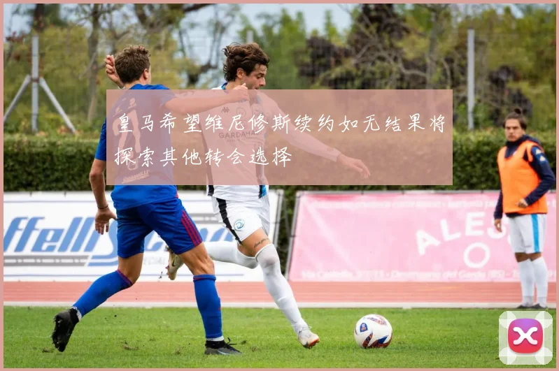 皇马希望维尼修斯续约如无结果将探索其他转会选择