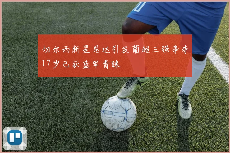 切尔西新星昆达引发葡超三强争夺17岁已获蓝军青睐