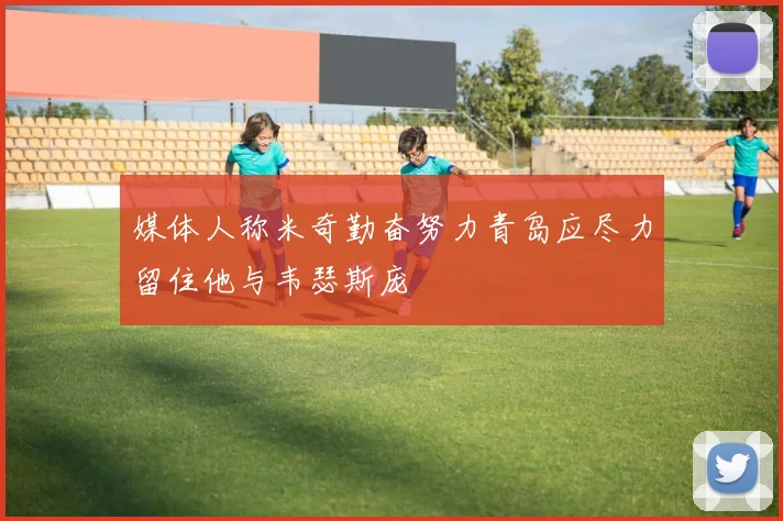 媒体人称米奇勤奋努力青岛应尽力留住他与韦瑟斯庞