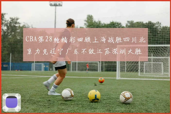 CBA第28轮精彩回顾上海战胜四川北京力克辽宁广东不敌江苏深圳大胜新疆