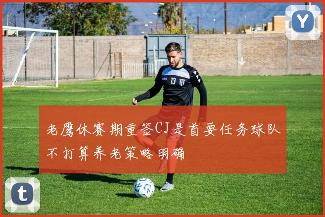 老鹰休赛期重签CJ是首要任务球队不打算养老策略明确