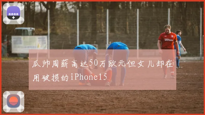 瓜帅周薪高达50万欧元但女儿却在用破损的iPhone15
