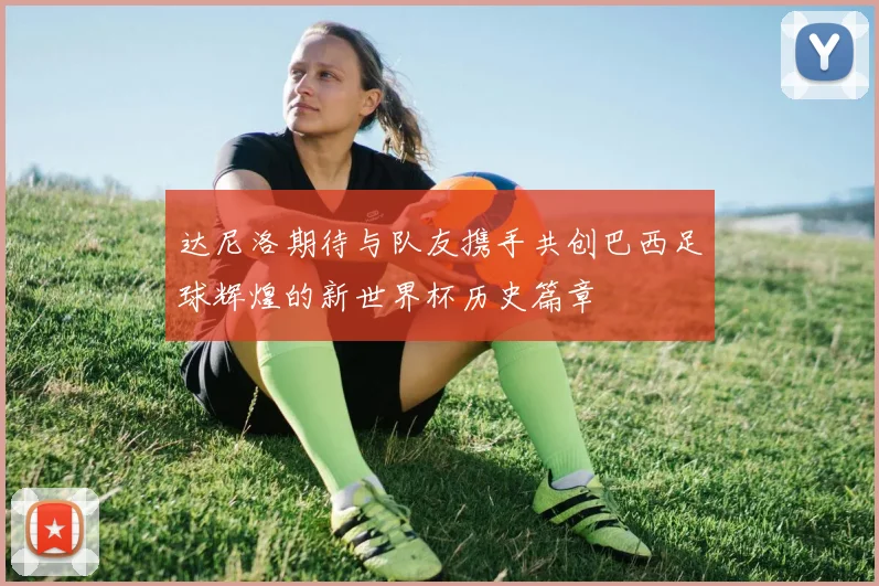 达尼洛期待与队友携手共创巴西足球辉煌的新世界杯历史篇章