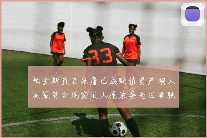 帕金斯直言老詹已成贬值资产湖人决策符合现实没人愿意要老旧奔驰