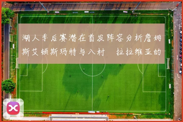 湖人季后赛潜在首发阵容分析詹姆斯艾顿斯玛特与八村塁拉拉维亚的组合前景