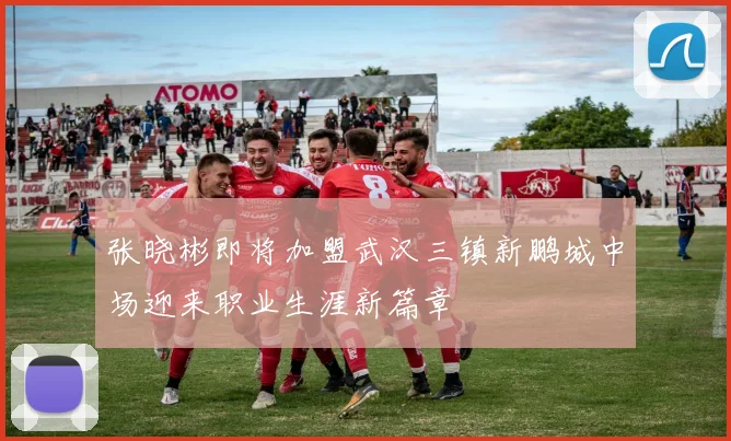 张晓彬即将加盟武汉三镇新鹏城中场迎来职业生涯新篇章