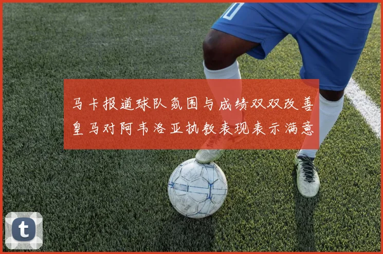 马卡报道球队氛围与成绩双双改善皇马对阿韦洛亚执教表现表示满意