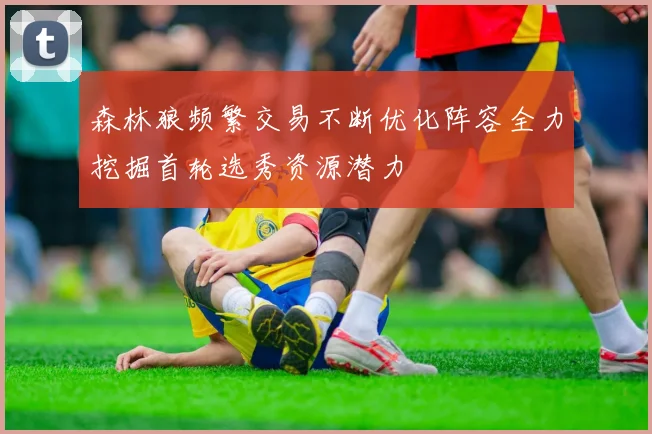 森林狼频繁交易不断优化阵容全力挖掘首轮选秀资源潜力