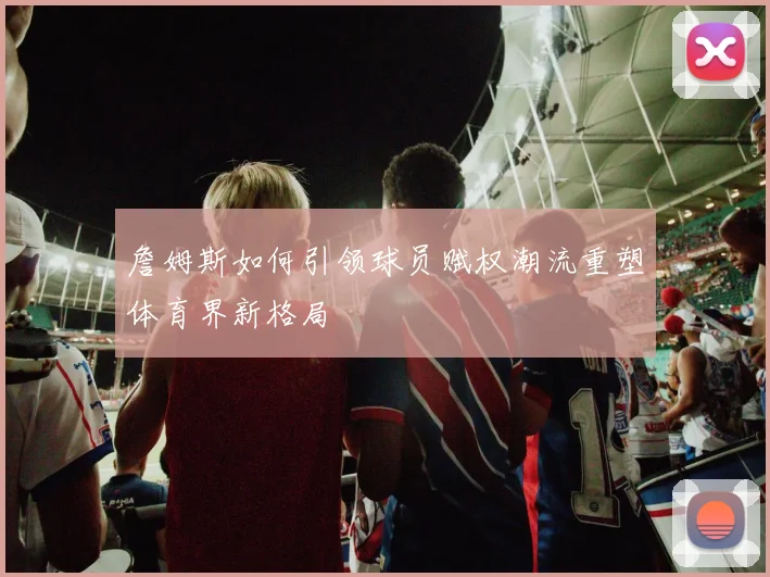 詹姆斯如何引领球员赋权潮流重塑体育界新格局
