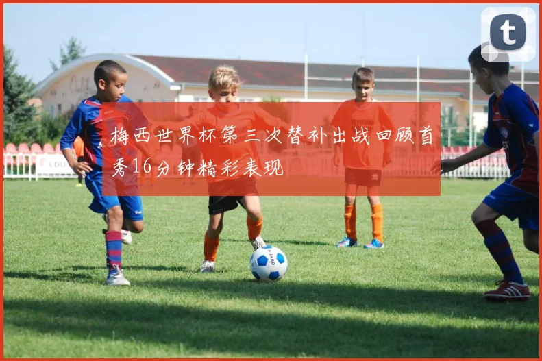 梅西世界杯第三次替补出战回顾首秀16分钟精彩表现
